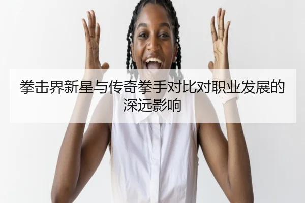 拳击界新星与传奇拳手对比对职业发展的深远影响